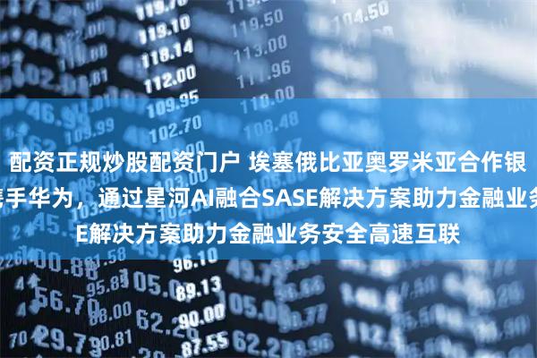 配资正规炒股配资门户 埃塞俄比亚奥罗米亚合作银行（COOP）携手华为，通过星河AI融合SASE解决方案助力金融业务安全高速互联