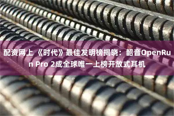 配资网上 《时代》最佳发明榜揭晓：韶音OpenRun Pro 2成全球唯一上榜开放式耳机