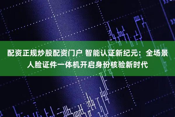 配资正规炒股配资门户 智能认证新纪元：全场景人脸证件一体机开启身份核验新时代