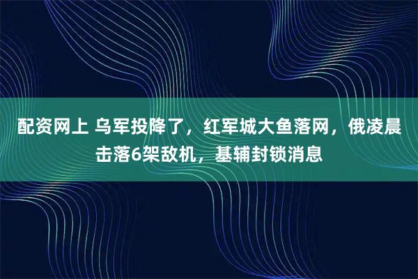 配资网上 乌军投降了，红军城大鱼落网，俄凌晨击落6架敌机，基辅封锁消息