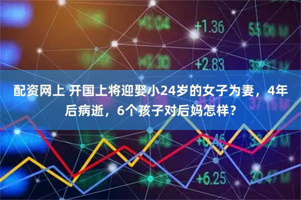 配资网上 开国上将迎娶小24岁的女子为妻，4年后病逝，6个孩子对后妈怎样？