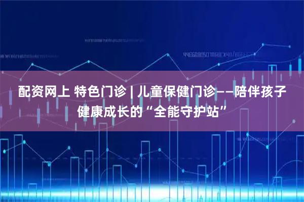 配资网上 特色门诊 | 儿童保健门诊——陪伴孩子健康成长的“全能守护站”