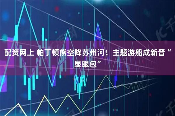 配资网上 帕丁顿熊空降苏州河！主题游船成新晋“显眼包”