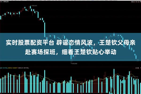 实时股票配资平台 辟谣恋情风波，王楚钦父母亲赴赛场探班，细看王楚钦贴心举动