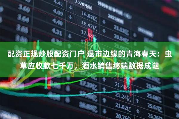 配资正规炒股配资门户 退市边缘的青海春天：虫草应收款七千万，酒水销售终端数据成谜