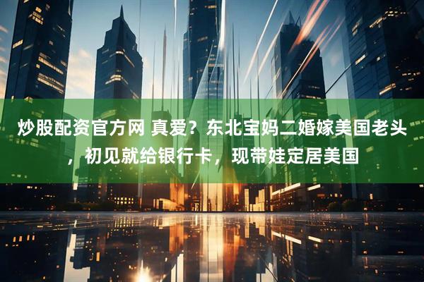 炒股配资官方网 真爱？东北宝妈二婚嫁美国老头，初见就给银行卡，现带娃定居美国