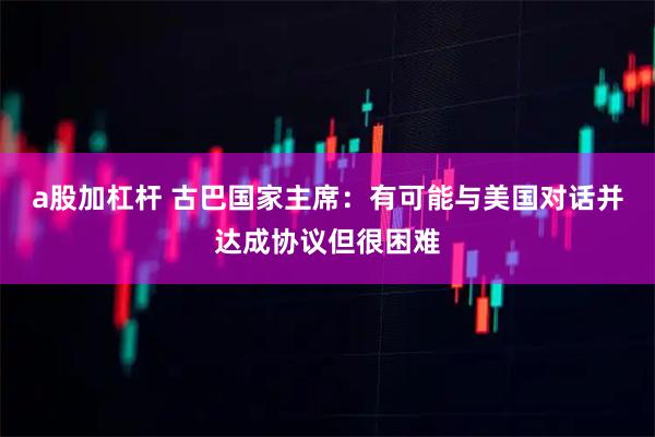 a股加杠杆 古巴国家主席：有可能与美国对话并达成协议但很困难