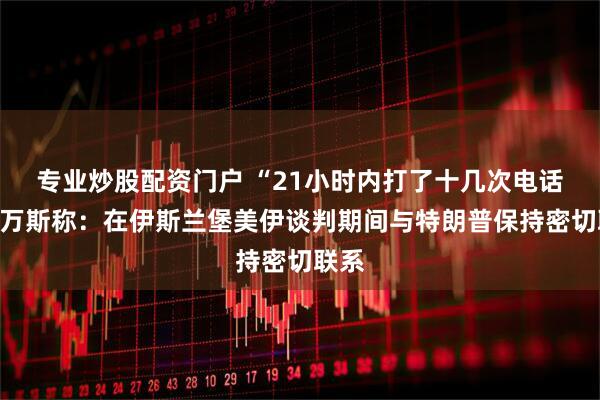 专业炒股配资门户 “21小时内打了十几次电话”，万斯称：在伊斯兰堡美伊谈判期间与特朗普保持密切联系