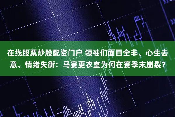 在线股票炒股配资门户 领袖们面目全非、心生去意、情绪失衡：马赛更衣室为何在赛季末崩裂？