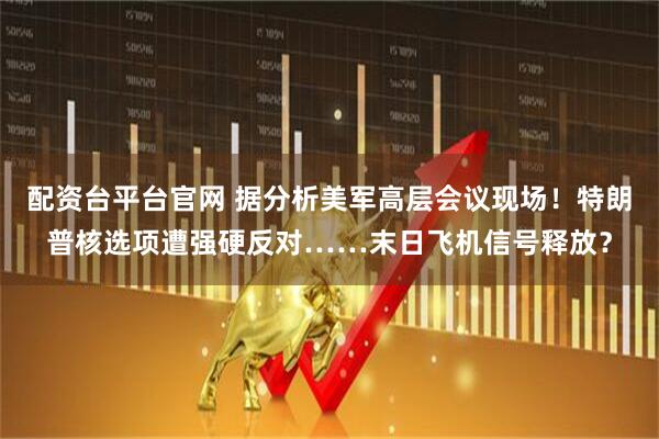 配资台平台官网 据分析美军高层会议现场！特朗普核选项遭强硬反对……末日飞机信号释放？