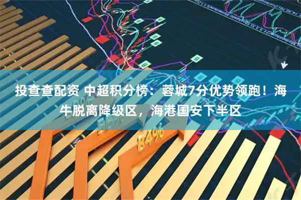 投查查配资 中超积分榜：蓉城7分优势领跑！海牛脱离降级区，海港国安下半区