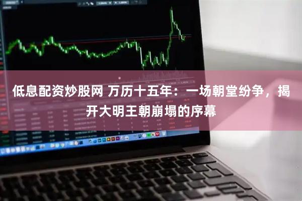 低息配资炒股网 万历十五年：一场朝堂纷争，揭开大明王朝崩塌的序幕