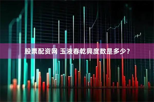 股票配资网 玉液春乾興度数是多少？