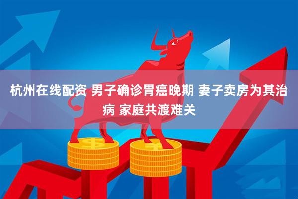 杭州在线配资 男子确诊胃癌晚期 妻子卖房为其治病 家庭共渡难关