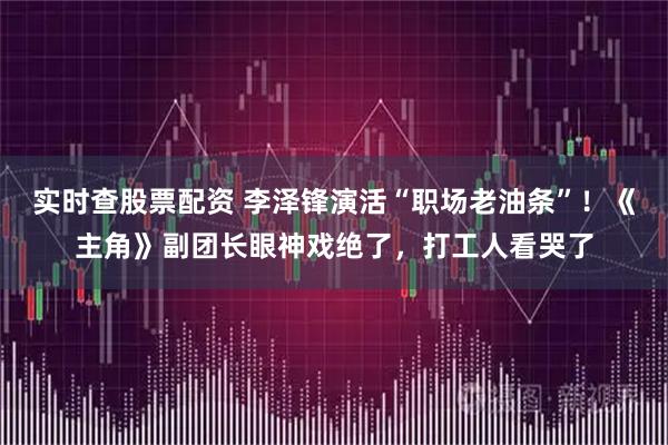 实时查股票配资 李泽锋演活“职场老油条”！《主角》副团长眼神戏绝了，打工人看哭了