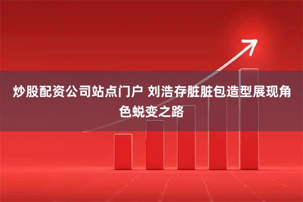 炒股配资公司站点门户 刘浩存脏脏包造型展现角色蜕变之路