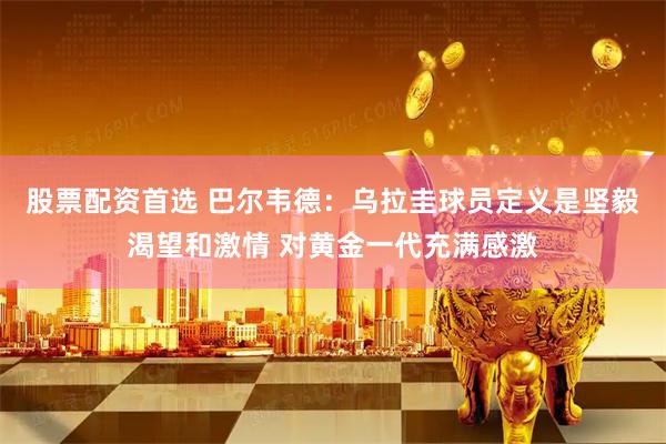 股票配资首选 巴尔韦德：乌拉圭球员定义是坚毅渴望和激情 对黄金一代充满感激