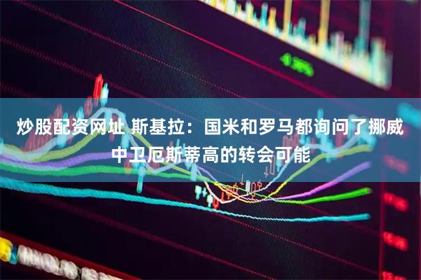 炒股配资网址 斯基拉：国米和罗马都询问了挪威中卫厄斯蒂高的转会可能