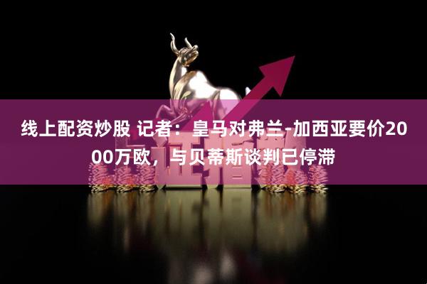 线上配资炒股 记者：皇马对弗兰-加西亚要价2000万欧，与贝蒂斯谈判已停滞