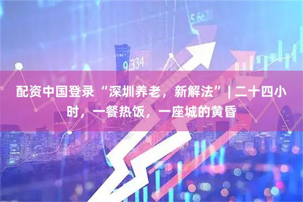 配资中国登录 “深圳养老，新解法” | 二十四小时，一餐热饭，一座城的黄昏