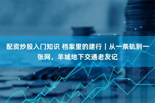 配资炒股入门知识 档案里的建行｜从一条轨到一张网，羊城地下交通老友记