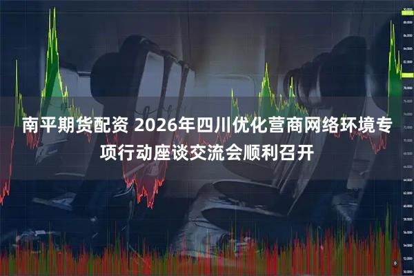 南平期货配资 2026年四川优化营商网络环境专项行动座谈交流会顺利召开